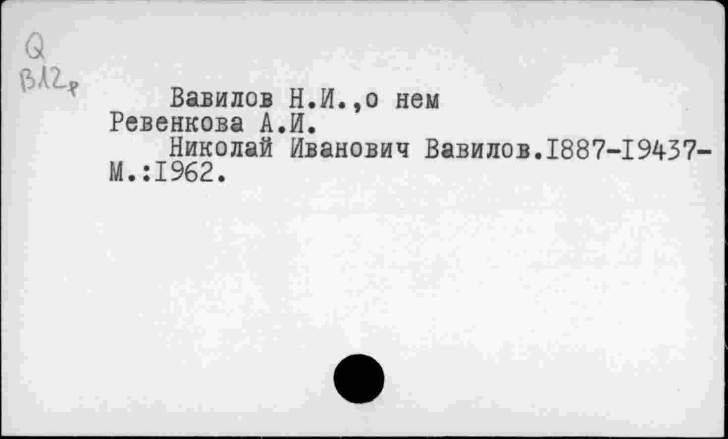 ﻿о
Вавилов Н.И.,о нем Ревенкова А.И.
Николай Иванович Вавилов.1887-19437-М.:1962.